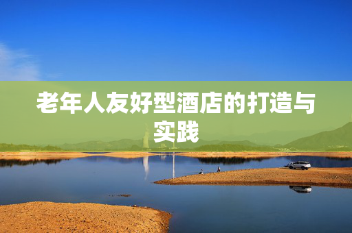老年人友好型酒店的打造与实践