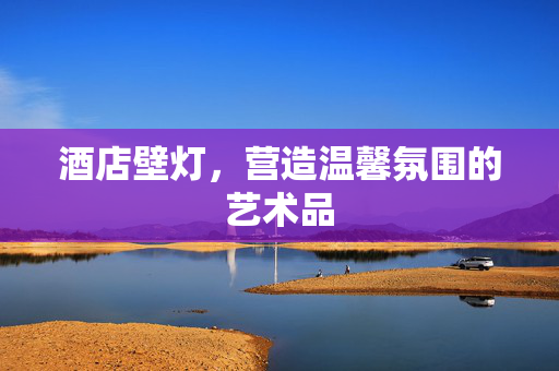 酒店壁灯，营造温馨氛围的艺术品