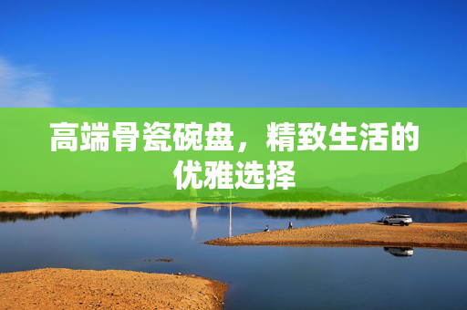 高端骨瓷碗盘，精致生活的优雅选择