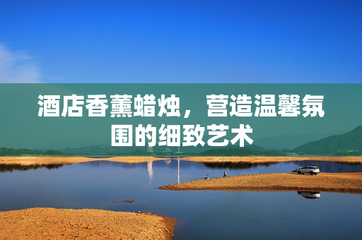 酒店香薰蜡烛，营造温馨氛围的细致艺术