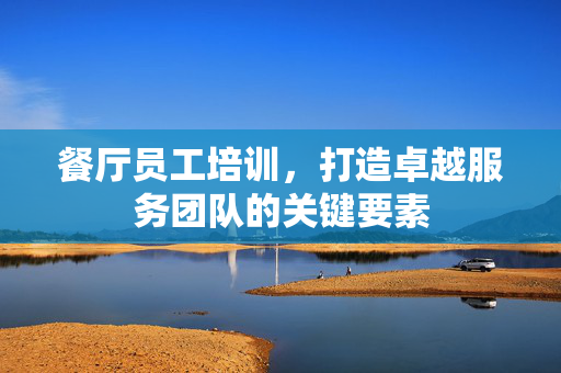 餐厅员工培训，打造卓越服务团队的关键要素