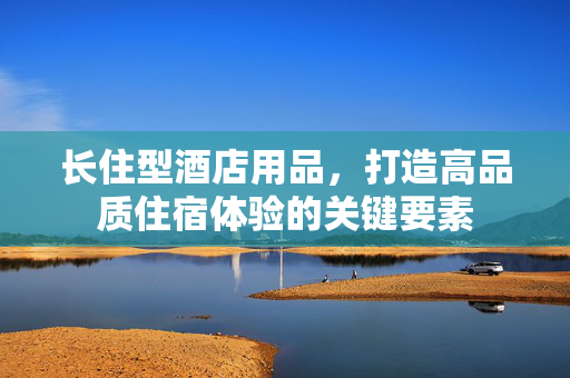 长住型酒店用品，打造高品质住宿体验的关键要素