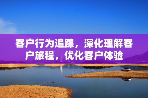 客户行为追踪，深化理解客户旅程，优化客户体验