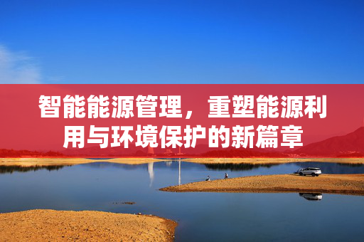 智能能源管理，重塑能源利用与环境保护的新篇章