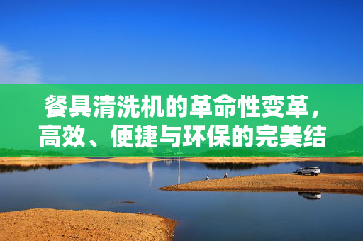 餐具清洗机的革命性变革，高效、便捷与环保的完美结合