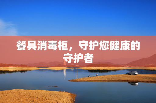 餐具消毒柜，守护您健康的守护者