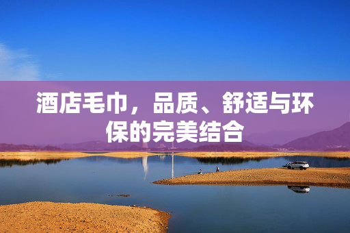 酒店毛巾，品质、舒适与环保的完美结合
