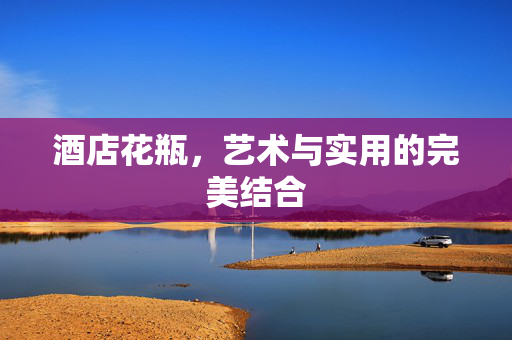 酒店花瓶，艺术与实用的完美结合