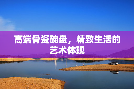 高端骨瓷碗盘，精致生活的艺术体现