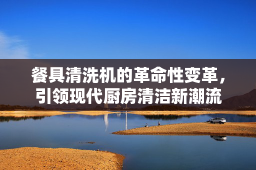 餐具清洗机的革命性变革，引领现代厨房清洁新潮流