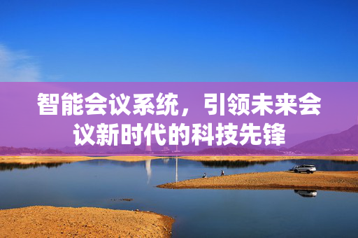 智能会议系统，引领未来会议新时代的科技先锋