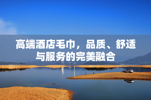高端酒店毛巾，品质、舒适与服务的完美融合