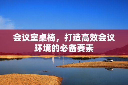 会议室桌椅，打造高效会议环境的必备要素