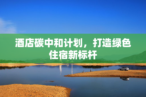 酒店碳中和计划，打造绿色住宿新标杆