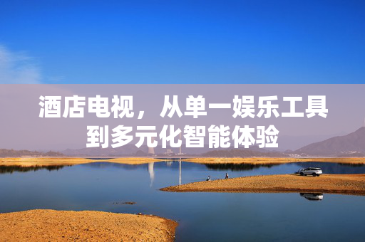 酒店电视，从单一娱乐工具到多元化智能体验