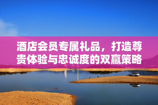 酒店会员专属礼品，打造尊贵体验与忠诚度的双赢策略