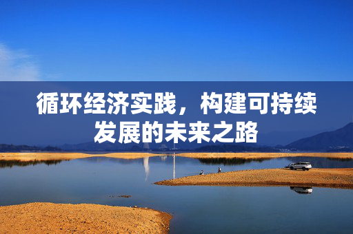 循环经济实践，构建可持续发展的未来之路