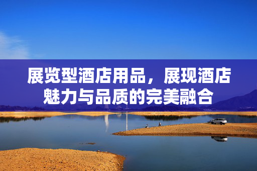 展览型酒店用品，展现酒店魅力与品质的完美融合