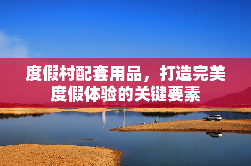 度假村配套用品，打造完美度假体验的关键要素