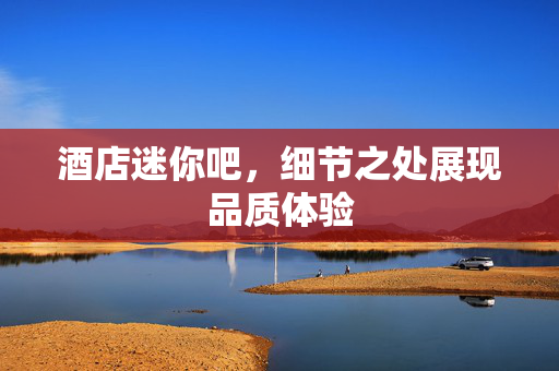 酒店迷你吧，细节之处展现品质体验