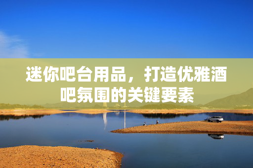 迷你吧台用品，打造优雅酒吧氛围的关键要素