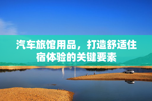 汽车旅馆用品，打造舒适住宿体验的关键要素