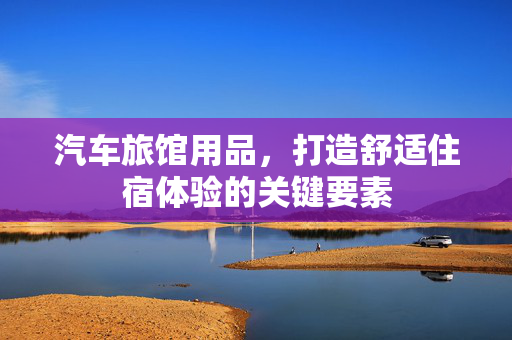 汽车旅馆用品，打造舒适住宿体验的关键要素