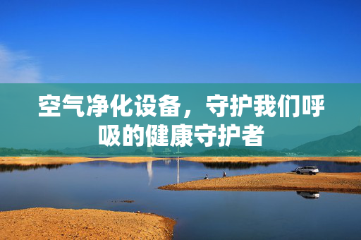 空气净化设备，守护我们呼吸的健康守护者