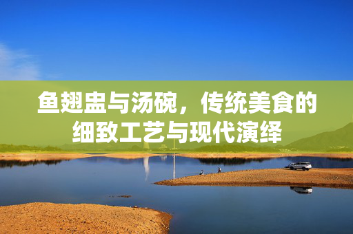 鱼翅盅与汤碗，传统美食的细致工艺与现代演绎