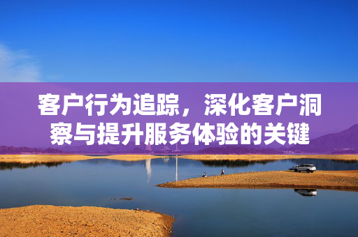 客户行为追踪，深化客户洞察与提升服务体验的关键