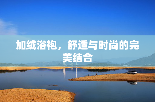 加绒浴袍，舒适与时尚的完美结合