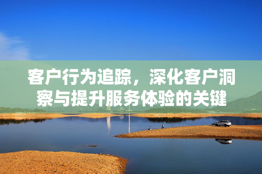 客户行为追踪，深化客户洞察与提升服务体验的关键