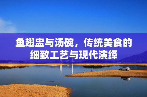 鱼翅盅与汤碗，传统美食的细致工艺与现代演绎