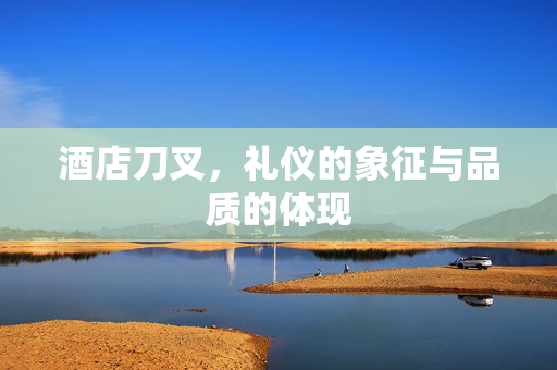 酒店刀叉，礼仪的象征与品质的体现