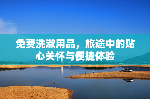 免费洗漱用品，旅途中的贴心关怀与便捷体验