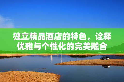 独立精品酒店的特色，诠释优雅与个性化的完美融合