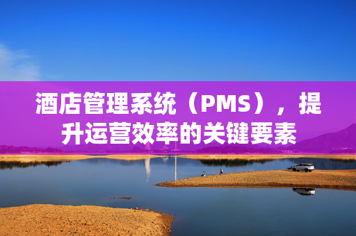 酒店管理系统（PMS），提升运营效率的关键要素