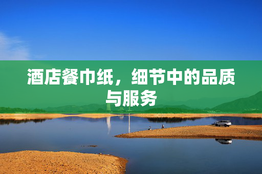 酒店餐巾纸，细节中的品质与服务