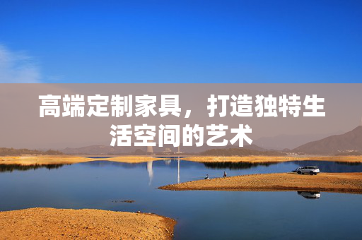 高端定制家具，打造独特生活空间的艺术