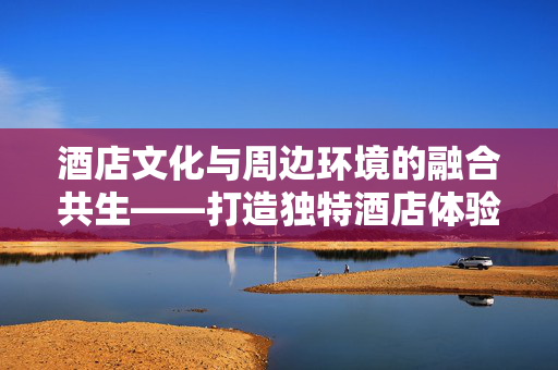 酒店文化与周边环境的融合共生——打造独特酒店体验