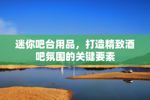 迷你吧台用品，打造精致酒吧氛围的关键要素