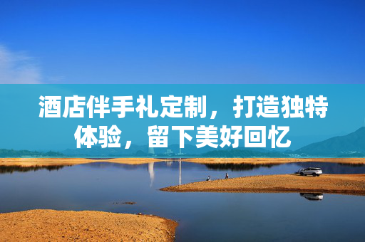酒店伴手礼定制，打造独特体验，留下美好回忆