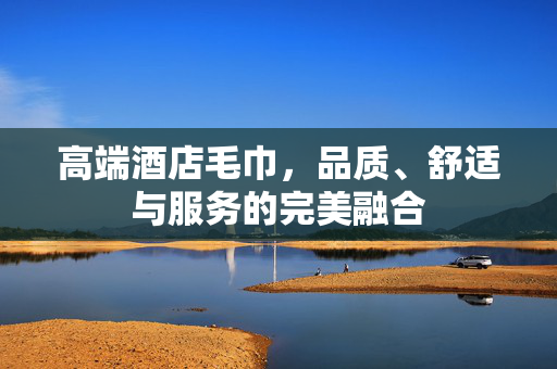 高端酒店毛巾，品质、舒适与服务的完美融合