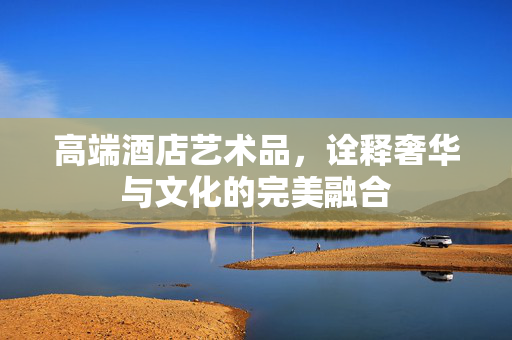 高端酒店艺术品，诠释奢华与文化的完美融合
