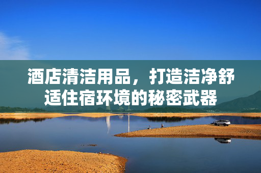 酒店清洁用品，打造洁净舒适住宿环境的秘密武器