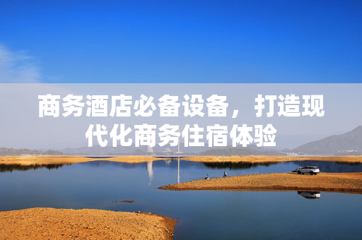 商务酒店必备设备，打造现代化商务住宿体验