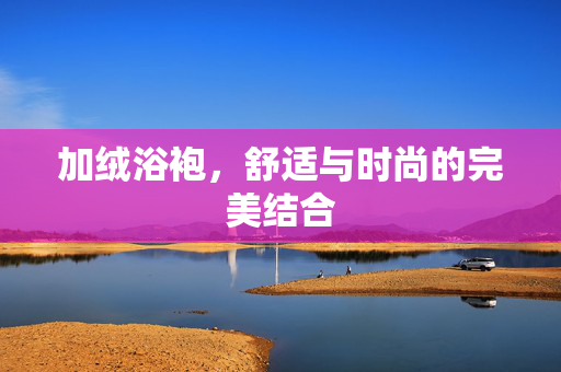 加绒浴袍，舒适与时尚的完美结合