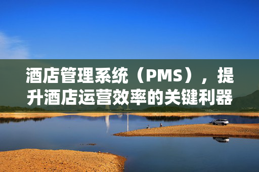 酒店管理系统（PMS），提升酒店运营效率的关键利器