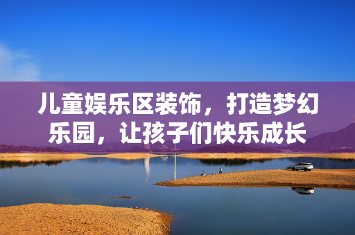 儿童娱乐区装饰，打造梦幻乐园，让孩子们快乐成长