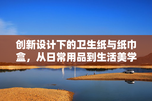 创新设计下的卫生纸与纸巾盒，从日常用品到生活美学